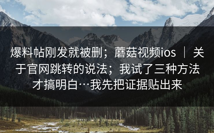 爆料帖刚发就被删;蘑菇视频ios | 关于官网跳转的说法;我试了三种方法才搞明白…我先把证据贴出来 爆料帖刚发就被删;蘑菇视频ios | 关于官网跳转的说法;我试了三种方法才搞明白…我先把证据贴出来
