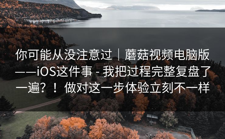 你可能从没注意过｜蘑菇视频电脑版——iOS这件事 - 我把过程完整复盘了一遍？！做对这一步体验立刻不一样