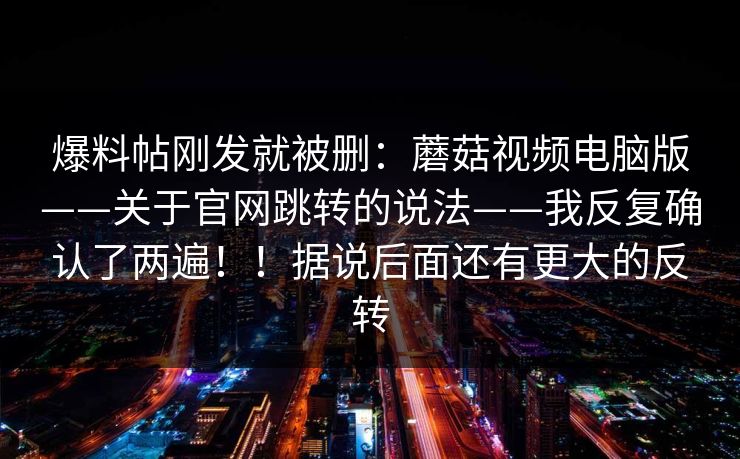 爆料帖刚发就被删：蘑菇视频电脑版——关于官网跳转的说法——我反复确认了两遍！！据说后面还有更大的反转