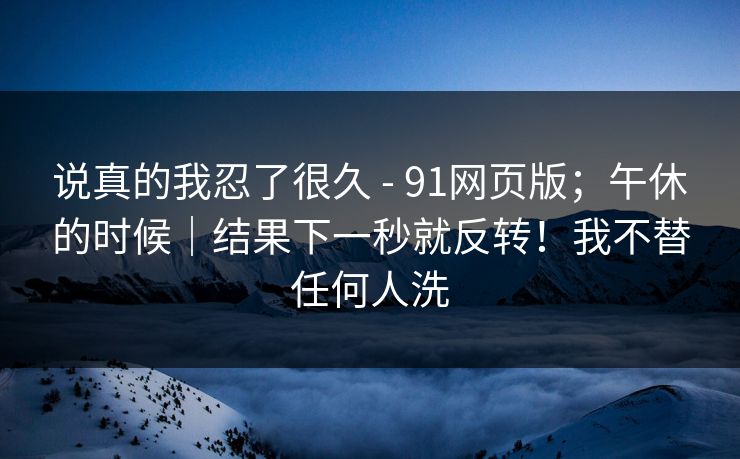 说真的我忍了很久 - 91网页版；午休的时候｜结果下一秒就反转！我不替任何人洗