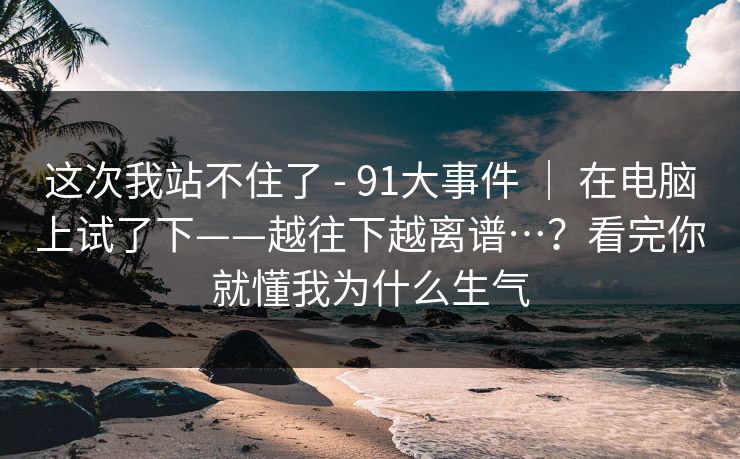 这次我站不住了 - 91大事件 ｜ 在电脑上试了下——越往下越离谱…？看完你就懂我为什么生气
