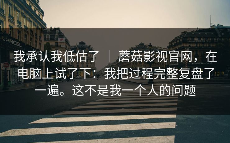 我承认我低估了 ｜ 蘑菇影视官网，在电脑上试了下：我把过程完整复盘了一遍。这不是我一个人的问题