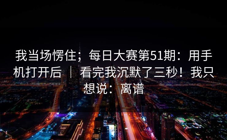 我当场愣住；每日大赛第51期：用手机打开后 ｜ 看完我沉默了三秒！我只想说：离谱