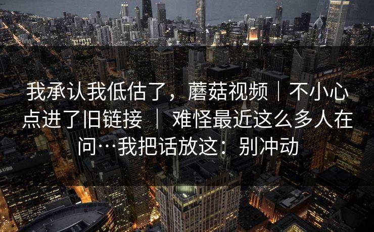 我承认我低估了，蘑菇视频｜不小心点进了旧链接 ｜ 难怪最近这么多人在问…我把话放这：别冲动