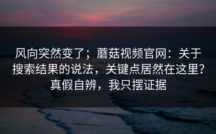风向突然变了;蘑菇视频官网:关于搜索结果的说法,关键点居然在这里?真假自辨,我只摆证据 风向突然变了;蘑菇视频官网:关于搜索结果的说法,关键点居然在这里?真假自辨,我只摆证据
