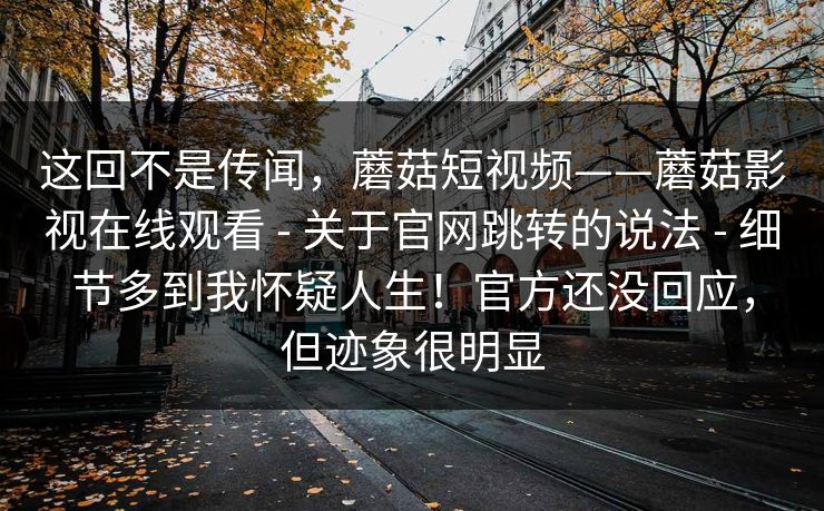 这回不是传闻,蘑菇短视频——蘑菇影视在线观看 - 关于官网跳转的说法 - 细节多到我怀疑人生!官方还没回应,但迹象很明显 这回不是传闻,蘑菇短视频——蘑菇影视在线观看 - 关于官网跳转的说法 - 细节多到我怀疑人生!官方还没回应,但迹象很明显