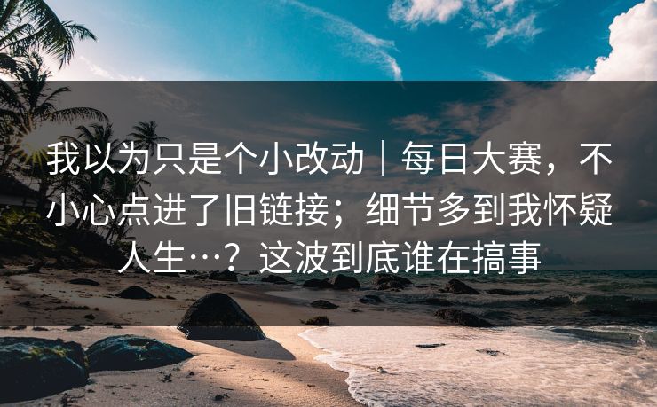 我以为只是个小改动｜每日大赛，不小心点进了旧链接；细节多到我怀疑人生…？这波到底谁在搞事