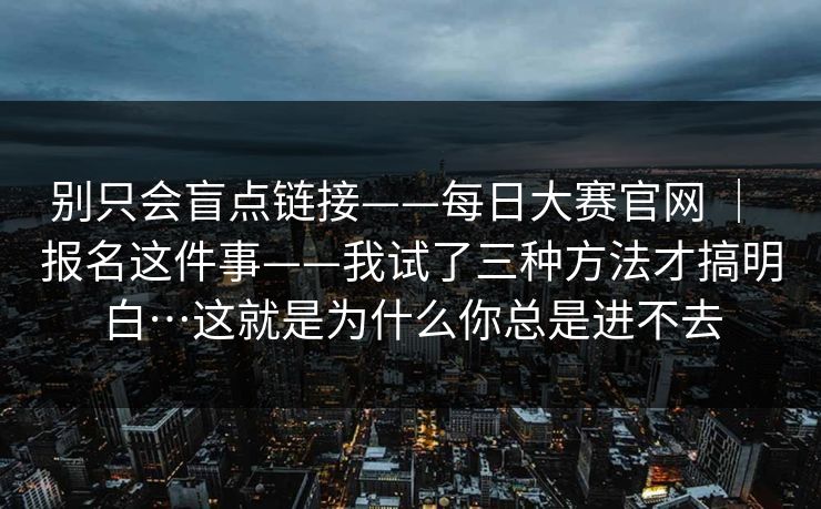 别只会盲点链接——每日大赛官网 | 报名这件事——我试了三种方法才搞明白…这就是为什么你总是进不去 别只会盲点链接——每日大赛官网 | 报名这件事——我试了三种方法才搞明白…这就是为什么你总是进不去