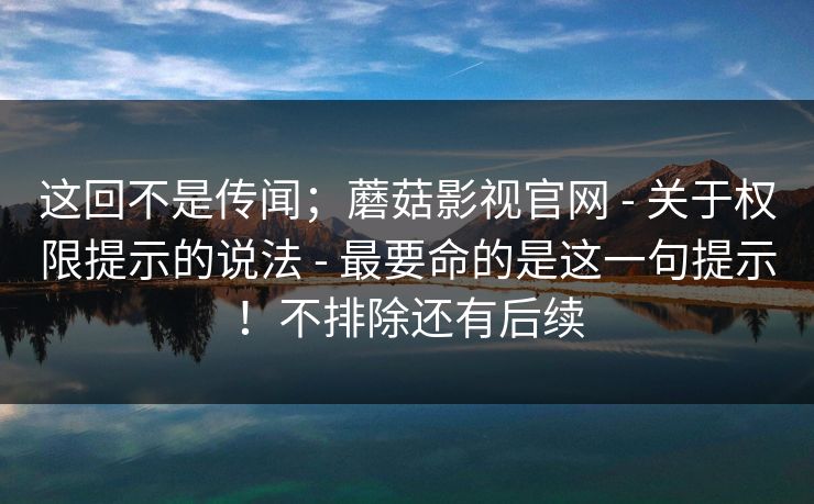 这回不是传闻;蘑菇影视官网 - 关于权限提示的说法 - 最要命的是这一句提示!不排除还有后续 这回不是传闻;蘑菇影视官网 - 关于权限提示的说法 - 最要命的是这一句提示!不排除还有后续