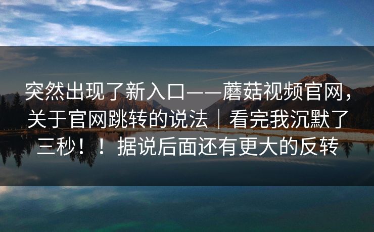 突然出现了新入口——蘑菇视频官网,关于官网跳转的说法|看完我沉默了三秒!!据说后面还有更大的反转 突然出现了新入口——蘑菇视频官网,关于官网跳转的说法|看完我沉默了三秒!!据说后面还有更大的反转